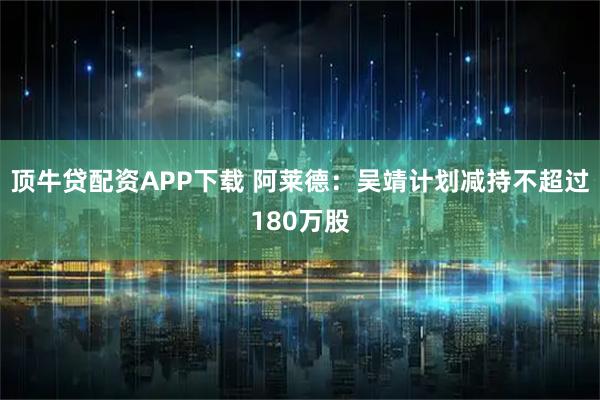 顶牛贷配资APP下载 阿莱德：吴靖计划减持不超过180万股