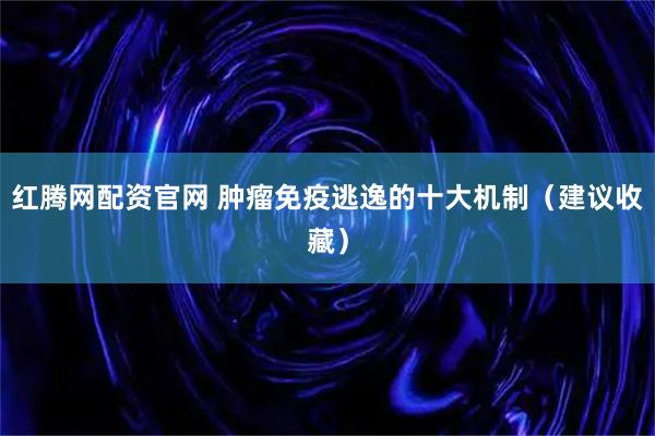红腾网配资官网 肿瘤免疫逃逸的十大机制（建议收藏）