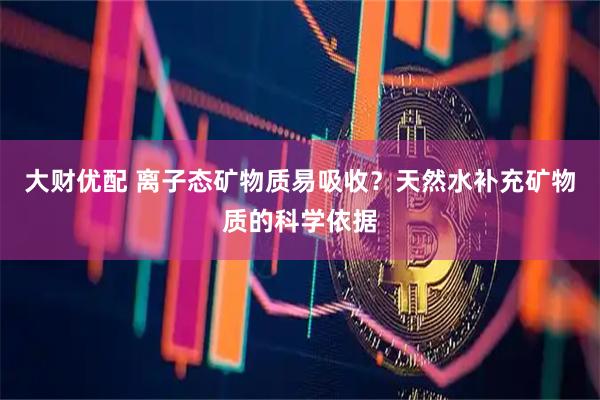 大财优配 离子态矿物质易吸收？天然水补充矿物质的科学依据