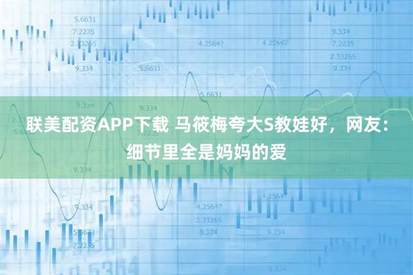 联美配资APP下载 马筱梅夸大S教娃好，网友：细节里全是妈妈的爱