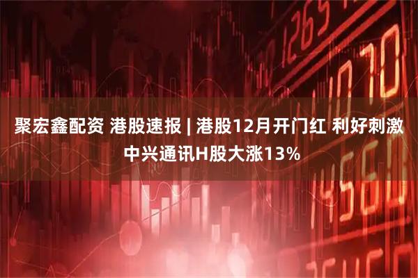 聚宏鑫配资 港股速报 | 港股12月开门红 利好刺激 中兴通讯H股大涨13%