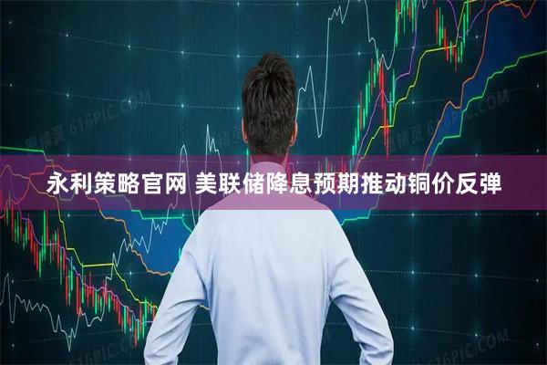 永利策略官网 美联储降息预期推动铜价反弹