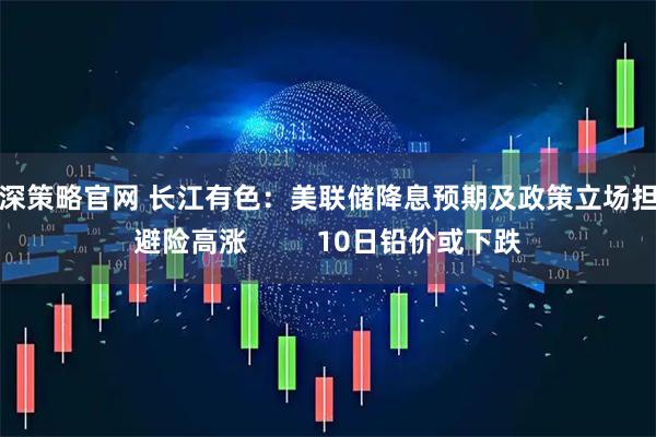 沪深策略官网 长江有色：美联储降息预期及政策立场担忧避险高涨         10日铅价或下跌