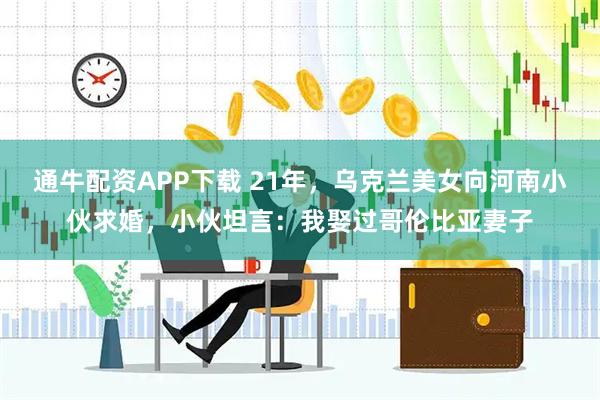 通牛配资APP下载 21年，乌克兰美女向河南小伙求婚，小伙坦言：我娶过哥伦比亚妻子
