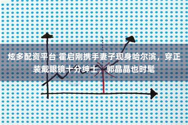 炫多配资平台 霍启刚携手妻子现身哈尔滨，穿正装戴眼镜十分绅士，郭晶晶也时髦