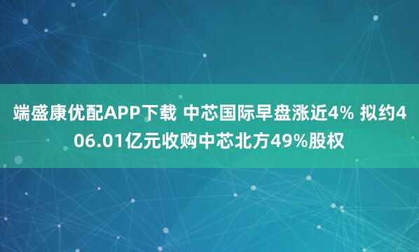 端盛康优配APP下载 中芯国际早盘涨近4% 拟约406.01亿元收购中芯北方49%股权
