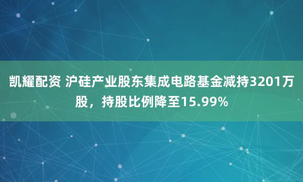 凯耀配资 沪硅产业股东集成电路基金减持3201万股，持股比例降至15.99%