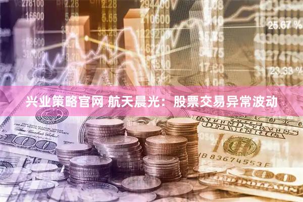 兴业策略官网 航天晨光：股票交易异常波动
