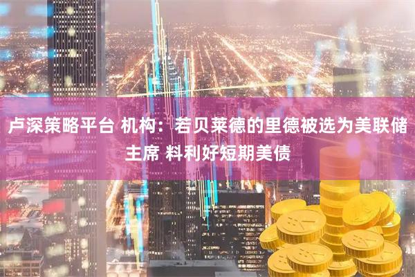 卢深策略平台 机构：若贝莱德的里德被选为美联储主席 料利好短期美债