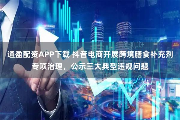 通盈配资APP下载 抖音电商开展跨境膳食补充剂专项治理，公示三大典型违规问题