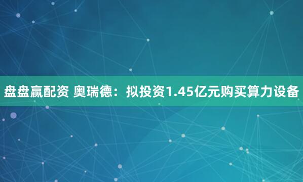 盘盘赢配资 奥瑞德：拟投资1.45亿元购买算力设备