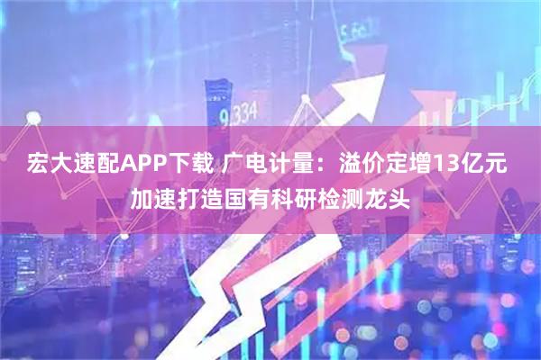 宏大速配APP下载 广电计量：溢价定增13亿元 加速打造国有科研检测龙头