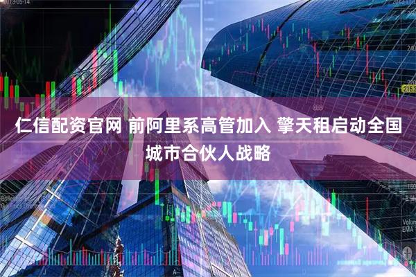 仁信配资官网 前阿里系高管加入 擎天租启动全国城市合伙人战略