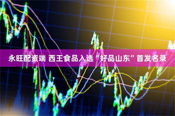 永旺配资端 西王食品入选“好品山东”首发名录
