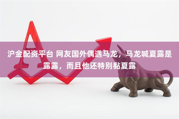 沪金配资平台 网友国外偶遇马龙，马龙喊夏露是露露，而且他还特别黏夏露