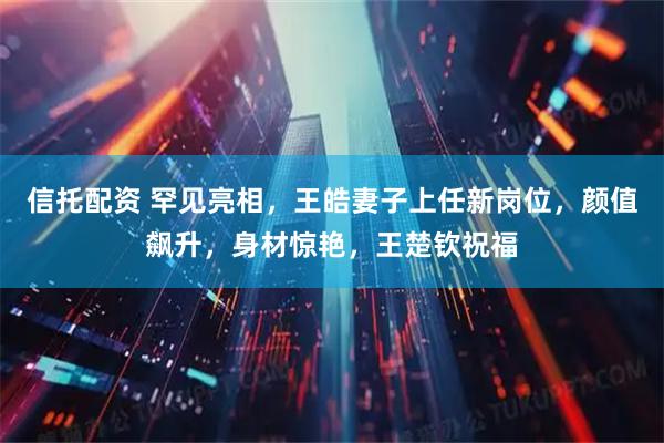 信托配资 罕见亮相，王皓妻子上任新岗位，颜值飙升，身材惊艳，王楚钦祝福