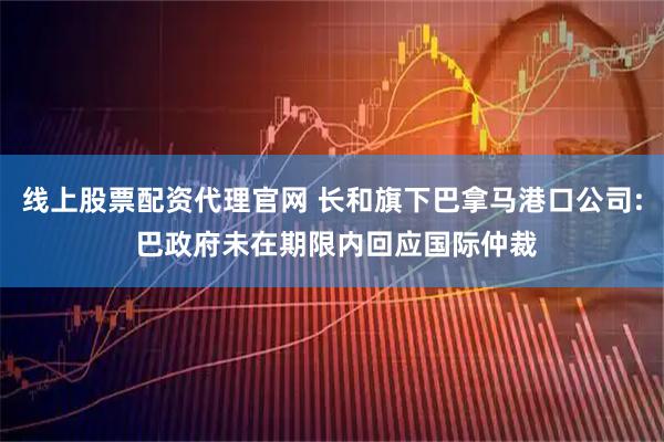 线上股票配资代理官网 长和旗下巴拿马港口公司: 巴政府未在期限内回应国际仲裁