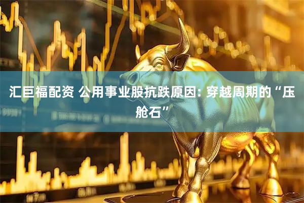 汇巨福配资 公用事业股抗跌原因: 穿越周期的“压舱石”