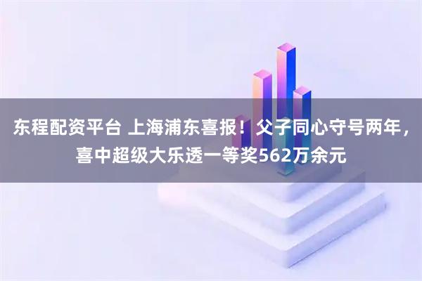 东程配资平台 上海浦东喜报！父子同心守号两年，喜中超级大乐透一等奖562万余元