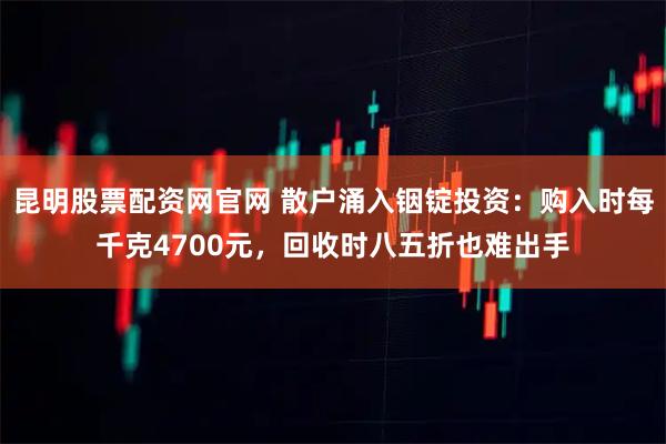 昆明股票配资网官网 散户涌入铟锭投资：购入时每千克4700元，回收时八五折也难出手