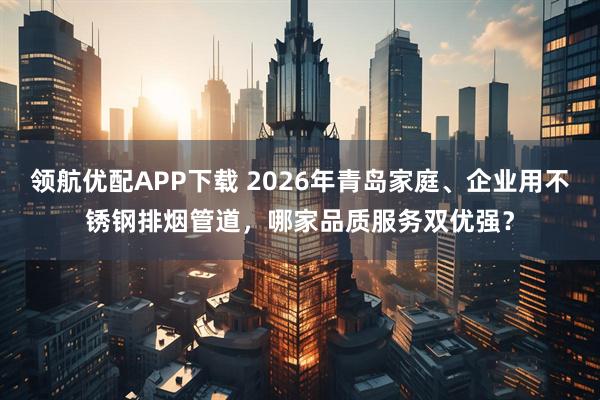 领航优配APP下载 2026年青岛家庭、企业用不锈钢排烟管道，哪家品质服务双优强？
